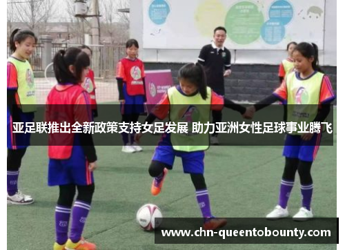 亚足联推出全新政策支持女足发展 助力亚洲女性足球事业腾飞