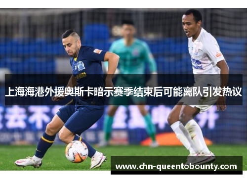 上海海港外援奥斯卡暗示赛季结束后可能离队引发热议