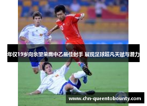 年仅19岁向余望荣膺中乙最佳射手 展现足球超凡天赋与潜力