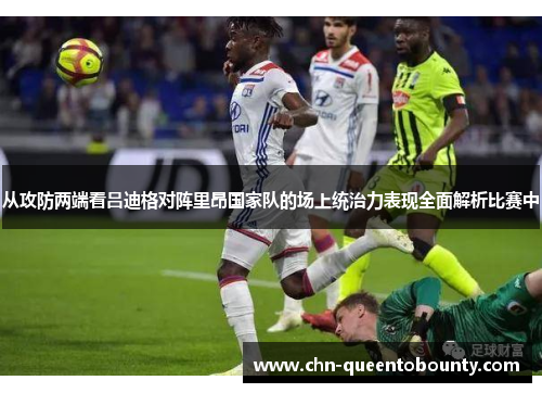 从攻防两端看吕迪格对阵里昂国家队的场上统治力表现全面解析比赛中 从攻防两端看吕迪格对阵里昂国家队的场上统治力表现全面解析比赛中